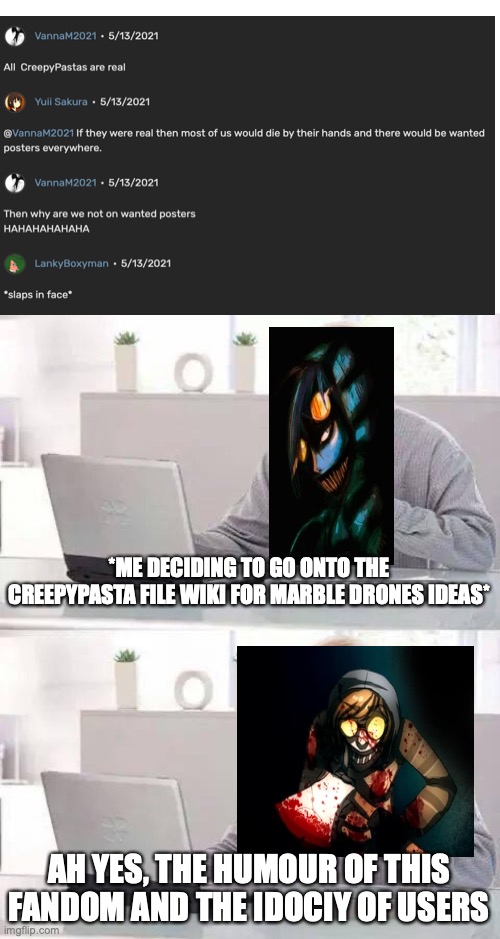 from me looking at fandom at 5 in the morning; | *ME DECIDING TO GO ONTO THE CREEPYPASTA FILE WIKI FOR MARBLE DRONES IDEAS*; AH YES, THE HUMOUR OF THIS FANDOM AND THE IDOCIY OF USERS | image tagged in memes,hide the pain harold,fandom,marble drones,creepypasta,stop erping with the bot | made w/ Imgflip meme maker