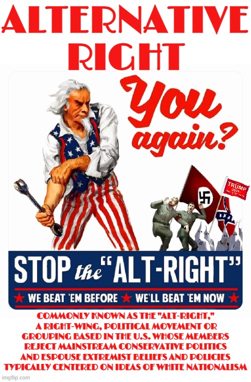 ALTERNATIVE RIGHT | ALTERNATIVE RIGHT; COMMONLY KNOWN AS THE "ALT-RIGHT,"  A RIGHT-WING, POLITICAL MOVEMENT OR GROUPING BASED IN THE U.S. WHOSE MEMBERS REJECT MAINSTREAM CONSERVATIVE POLITICS AND ESPOUSE EXTREMIST BELIEFS AND POLICIES TYPICALLY CENTERED ON IDEAS OF WHITE NATIONALISM | image tagged in alternative right,alt-right,kkk,nazi,maga,trump | made w/ Imgflip meme maker