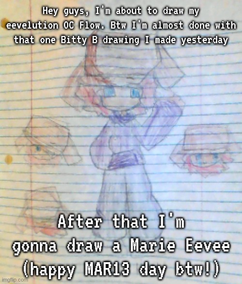 I have a lot of drawings to finish, lol... | Hey guys, I'm about to draw my eevelution OC Flow. Btw I'm almost done with that one Bitty B drawing I made yesterday; After that I'm gonna draw a Marie Eevee (happy MAR13 day btw!) | image tagged in box hat real | made w/ Imgflip meme maker