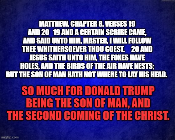 blue background | MATTHEW, CHAPTER 8, VERSES 19 AND 20   19 AND A CERTAIN SCRIBE CAME, AND SAID UNTO HIM, MASTER, I WILL FOLLOW THEE WHITHERSOEVER THOU GOEST.     20 AND JESUS SAITH UNTO HIM, THE FOXES HAVE HOLES, AND THE BIRDS OF THE AIR HAVE NESTS; BUT THE SON OF MAN HATH NOT WHERE TO LAY HIS HEAD. SO MUCH FOR DONALD TRUMP BEING THE SON OF MAN, AND THE SECOND COMING OF THE CHRIST. | image tagged in blue background | made w/ Imgflip meme maker