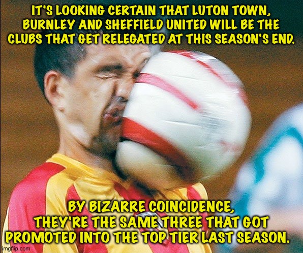 No staying power apparently. | IT'S LOOKING CERTAIN THAT LUTON TOWN, BURNLEY AND SHEFFIELD UNITED WILL BE THE CLUBS THAT GET RELEGATED AT THIS SEASON'S END. BY BIZARRE COINCIDENCE, THEY'RE THE SAME THREE THAT GOT PROMOTED INTO THE TOP TIER LAST SEASON. | image tagged in getting hit in the face by a soccer ball | made w/ Imgflip meme maker