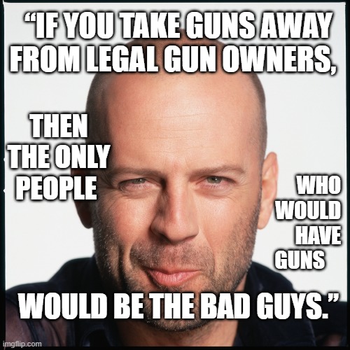Guns | “IF YOU TAKE GUNS AWAY FROM LEGAL GUN OWNERS, THEN
THE ONLY
PEOPLE; WHO
WOULD
HAVE
GUNS; WOULD BE THE BAD GUYS.” | image tagged in bruce willis smug,2nd amendment,2a,gun rights,gun control,freedom | made w/ Imgflip meme maker