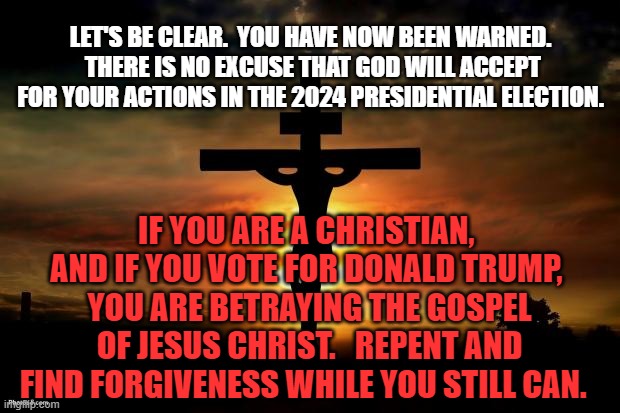 Jesus on the cross | LET'S BE CLEAR.  YOU HAVE NOW BEEN WARNED.  THERE IS NO EXCUSE THAT GOD WILL ACCEPT FOR YOUR ACTIONS IN THE 2024 PRESIDENTIAL ELECTION. IF YOU ARE A CHRISTIAN,  AND IF YOU VOTE FOR DONALD TRUMP, 
YOU ARE BETRAYING THE GOSPEL OF JESUS CHRIST.   REPENT AND FIND FORGIVENESS WHILE YOU STILL CAN. | image tagged in jesus on the cross | made w/ Imgflip meme maker