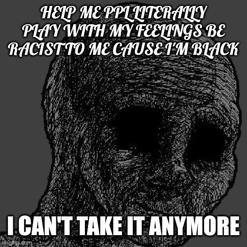Cursed wojak | HELP ME PPL LITERALLY PLAY WITH MY FEELINGS BE RACIST TO ME CAUSE I'M BLACK; I CAN'T TAKE IT ANYMORE | image tagged in cursed wojak | made w/ Imgflip meme maker