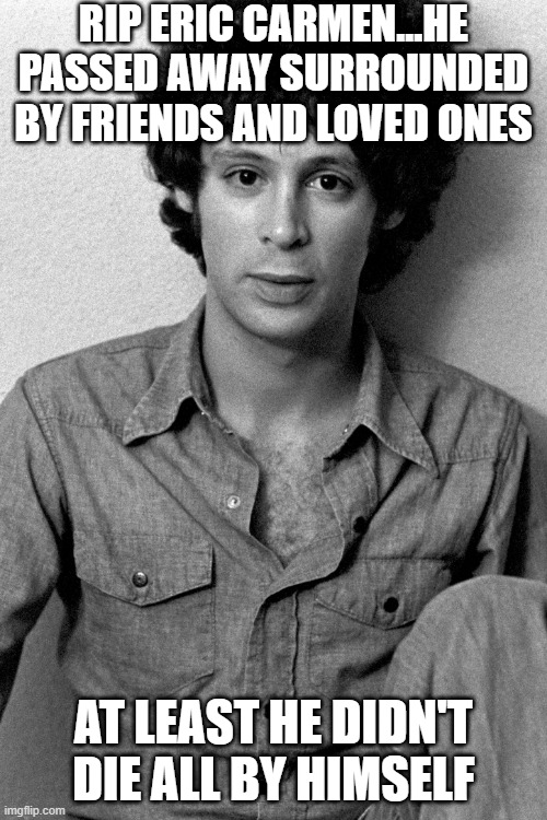 Eric Carmen | RIP ERIC CARMEN...HE PASSED AWAY SURROUNDED BY FRIENDS AND LOVED ONES; AT LEAST HE DIDN'T DIE ALL BY HIMSELF | image tagged in rip | made w/ Imgflip meme maker