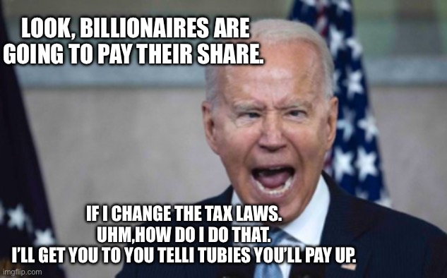 Biden Scream | LOOK, BILLIONAIRES ARE GOING TO PAY THEIR SHARE. IF I CHANGE THE TAX LAWS. 
UHM,HOW DO I DO THAT. 
I’LL GET YOU TO YOU TELLI TUBIES YOU’LL PAY UP. | image tagged in biden scream | made w/ Imgflip meme maker
