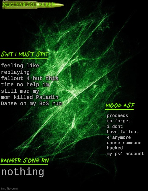 .nuclear.50.cailber. announcement | feeling like replaying fallout 4 but this time no help im still mad my mom killed Paladin Danse on my BoS run; proceeds to forget i dont have fallout 4 anymore cause someone hacked my ps4 account; nothing | image tagged in nuclear 50 cailber announcement | made w/ Imgflip meme maker