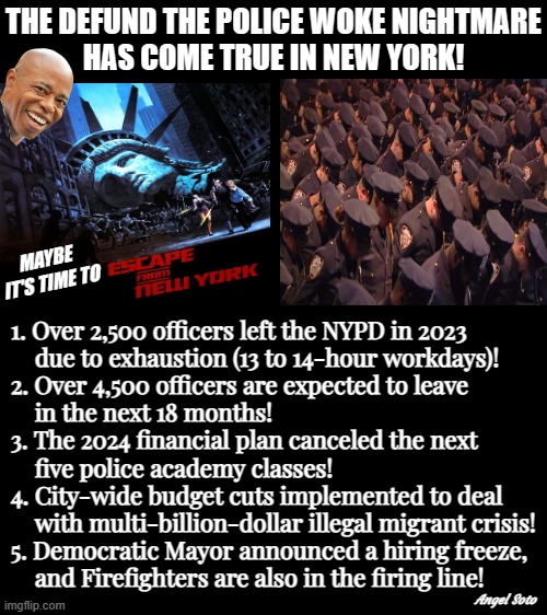 escape from new york | THE DEFUND THE POLICE WOKE NIGHTMARE
HAS COME TRUE IN NEW YORK! MAYBE
 IT'S TIME TO; 1. Over 2,500 officers left the NYPD in 2023
    due to exhaustion (13 to 14-hour workdays)!
2. Over 4,500 officers are expected to leave
    in the next 18 months!
3. The 2024 financial plan canceled the next
    five police academy classes!
4. City-wide budget cuts implemented to deal
    with multi-billion-dollar illegal migrant crisis!
5. Democratic Mayor announced a hiring freeze,
    and Firefighters are also in the firing line! Angel Soto | image tagged in escape from ny,illegal immigration,nypd,new york city,defund the police,woke | made w/ Imgflip meme maker