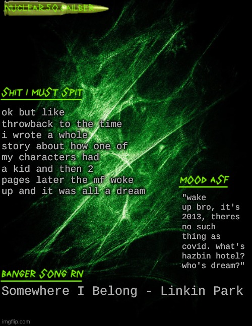 .nuclear.50.cailber. announcement | ok but like throwback to the time i wrote a whole story about how one of my characters had a kid and then 2 pages later the mf woke up and it was all a dream; "wake up bro, it's 2013, theres no such thing as covid. what's hazbin hotel? who's dream?"; Somewhere I Belong - Linkin Park | image tagged in nuclear 50 cailber announcement | made w/ Imgflip meme maker