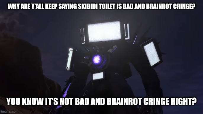 Skibidi toilets is not cringe and brainrot, thats because y'all never watched it or watched the whole entire thing. | WHY ARE Y'ALL KEEP SAYING SKIBIDI TOILET IS BAD AND BRAINROT CRINGE? YOU KNOW IT'S NOT BAD AND BRAINROT CRINGE RIGHT? | image tagged in skibidi toilet | made w/ Imgflip meme maker