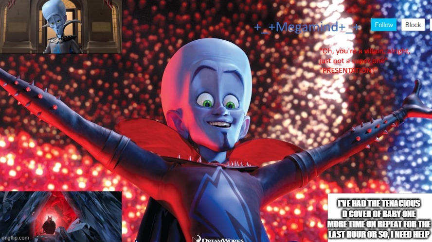 I'VE HAD THE TENACIOUS D COVER OF BABY ONE MORE TIME ON REPEAT FOR THE LAST HOUR OR SO, I NEED HELP | image tagged in _ megamind _ template | made w/ Imgflip meme maker
