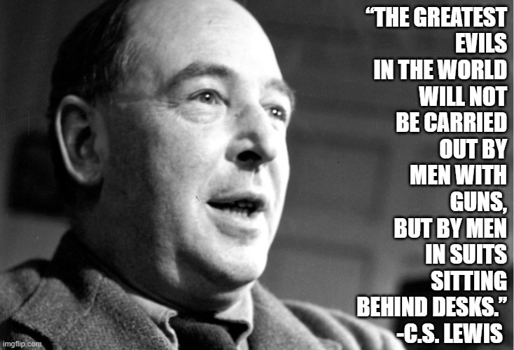 C.S. Lewis | “THE GREATEST
EVILS
IN THE WORLD
WILL NOT
BE CARRIED
OUT BY
MEN WITH
GUNS,
BUT BY MEN
IN SUITS
SITTING
BEHIND DESKS.”
-C.S. LEWIS | image tagged in c s lewis,evil,guns,government corruption,corruption | made w/ Imgflip meme maker