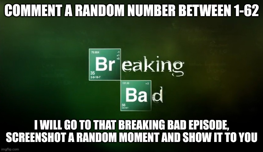 Breaking Bad title logo | COMMENT A RANDOM NUMBER BETWEEN 1-62; I WILL GO TO THAT BREAKING BAD EPISODE, SCREENSHOT A RANDOM MOMENT AND SHOW IT TO YOU | image tagged in breaking bad title logo | made w/ Imgflip meme maker