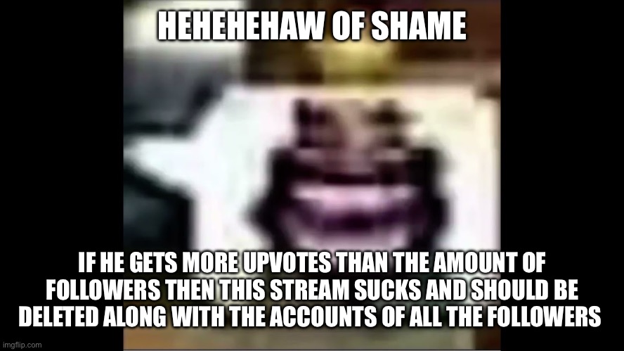 hehehaw | HEHEHEHAW OF SHAME; IF HE GETS MORE UPVOTES THAN THE AMOUNT OF FOLLOWERS THEN THIS STREAM SUCKS AND SHOULD BE DELETED ALONG WITH THE ACCOUNTS OF ALL THE FOLLOWERS | image tagged in hehehaw | made w/ Imgflip meme maker