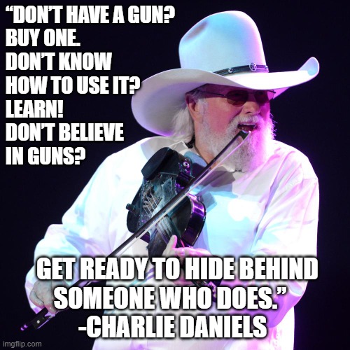Guns | “DON’T HAVE A GUN?
BUY ONE.
DON’T KNOW
HOW TO USE IT? 
LEARN! 
DON’T BELIEVE
IN GUNS? GET READY TO HIDE BEHIND
SOMEONE WHO DOES.”  
-CHARLIE DANIELS | image tagged in charlie daniels | made w/ Imgflip meme maker