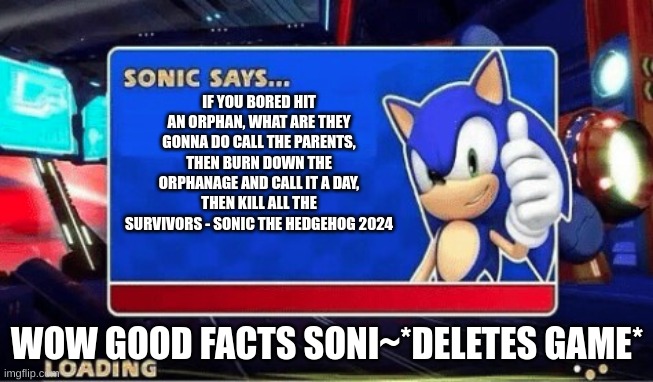 Sonic Says | IF YOU BORED HIT AN ORPHAN, WHAT ARE THEY GONNA DO CALL THE PARENTS, THEN BURN DOWN THE ORPHANAGE AND CALL IT A DAY, THEN KILL ALL THE SURVIVORS - SONIC THE HEDGEHOG 2024; WOW GOOD FACTS SONI~*DELETES GAME* | image tagged in sonic says | made w/ Imgflip meme maker