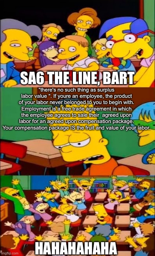 say the line bart! simpsons | SA6 THE LINE, BART; “there's no such thing as surplus labor value ". If youre an employee, the product of your labor never belonged to you to begin with. Employment is a free trade agreement in which the employee agrees to sale their  agreed upon labor for an agreed upon compensation package. Your compensation package IS the fruit and value of your labor. HAHAHAHAHA | image tagged in say the line bart simpsons | made w/ Imgflip meme maker