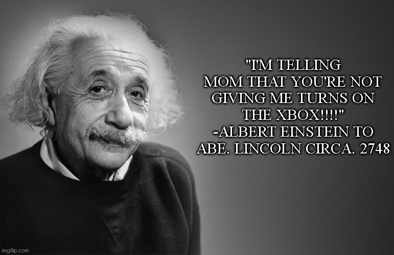albert einstein quotes | "I'M TELLING MOM THAT YOU'RE NOT GIVING ME TURNS ON THE XBOX!!!!"
-ALBERT EINSTEIN TO ABE. LINCOLN CIRCA. 2748 | image tagged in albert einstein quotes | made w/ Imgflip meme maker