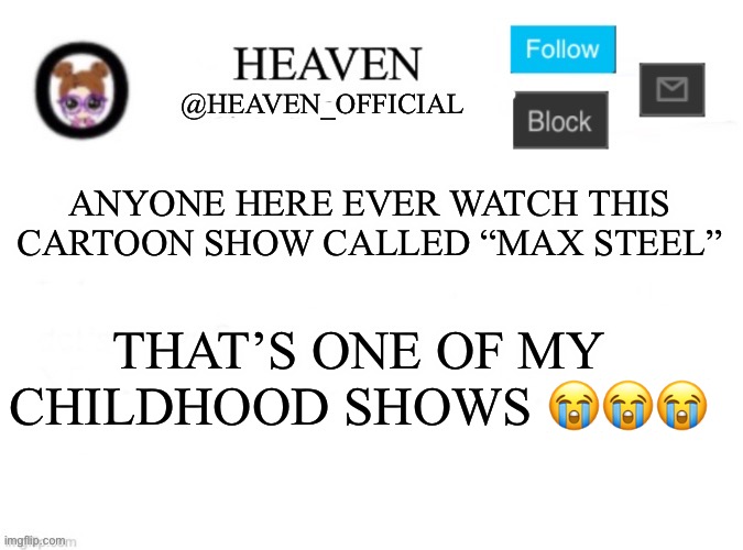 I might just watch it to see how it looks in a different age | ANYONE HERE EVER WATCH THIS CARTOON SHOW CALLED “MAX STEEL”; THAT’S ONE OF MY CHILDHOOD SHOWS 😭😭😭 | image tagged in heaven s template | made w/ Imgflip meme maker