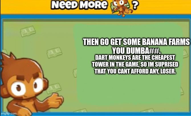 When you ask your friend to send you some money so you can get a dart monkey: | THEN GO GET SOME BANANA FARMS
YOU DUMBA##. DART MONKEYS ARE THE CHEAPEST TOWER IN THE GAME, SO IM SUPRISED THAT YOU CANT AFFORD ANY, LOSER. | image tagged in need more money | made w/ Imgflip meme maker