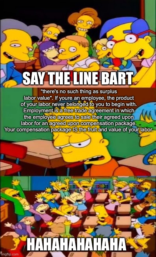 Labour? | SAY THE LINE BART; "there's no such thing as surplus
labor value". If youre an employee, the product of your labor never belonged to you to begin with.
Employment is a free trade agreement in which the employee agrees to sale their agreed upon labor for an agreed upon compensation package.
Your compensation package IS the fruit and value of your labor. HAHAHAHAHAHA | image tagged in say the line bart simpsons,labor,work | made w/ Imgflip meme maker