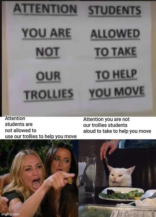 Confusing sign | Attention students are not allowed to use our trollies to help you move; Attention you are not our trollies students aloud to take to help you move | image tagged in memes,woman yelling at cat | made w/ Imgflip meme maker