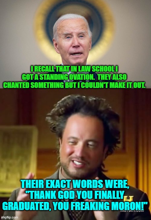 Biden and lies go together like ham and eggs. | I RECALL THAT IN LAW SCHOOL I GOT A STANDING OVATION.  THEY ALSO CHANTED SOMETHING BUT I COULDN'T MAKE IT OUT. THEIR EXACT WORDS WERE, "THANK GOD YOU FINALLY GRADUATED, YOU FREAKING MORON!" | image tagged in ancient aliens | made w/ Imgflip meme maker