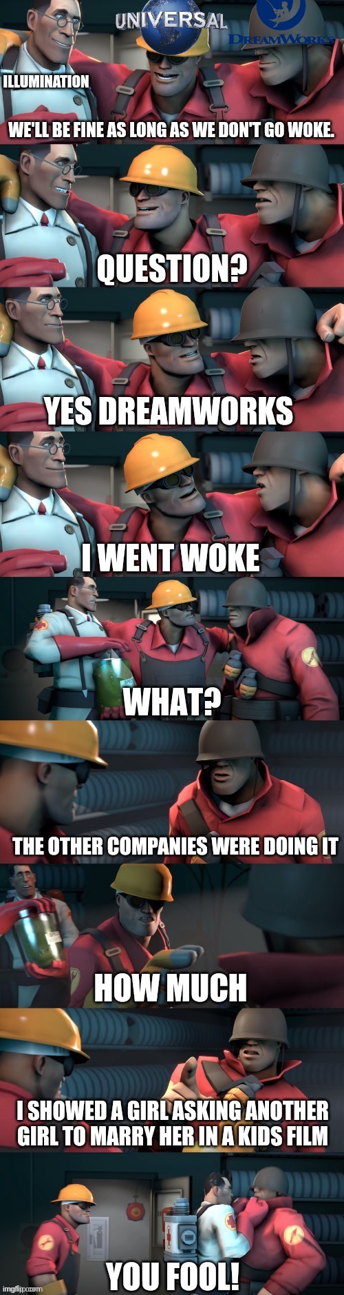 TF2 teleport bread meme English | ILLUMINATION; WE'LL BE FINE AS LONG AS WE DON'T GO WOKE. YES DREAMWORKS; I WENT WOKE; THE OTHER COMPANIES WERE DOING IT; HOW MUCH; I SHOWED A GIRL ASKING ANOTHER GIRL TO MARRY HER IN A KIDS FILM; YOU FOOL! | image tagged in tf2 teleport bread meme english | made w/ Imgflip meme maker