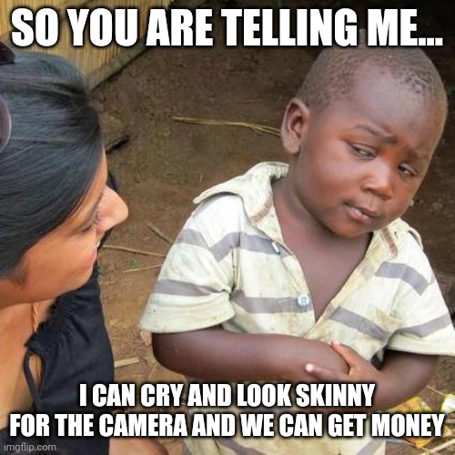 Third World Skeptical Kid Meme | SO YOU ARE TELLING ME... I CAN CRY AND LOOK SKINNY FOR THE CAMERA AND WE CAN GET MONEY | image tagged in memes,third world skeptical kid | made w/ Imgflip meme maker