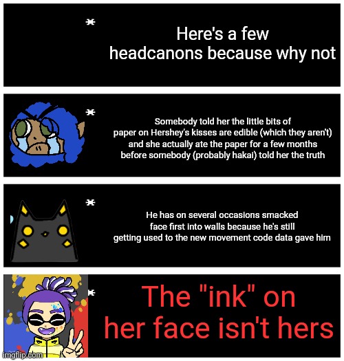The last one is /j | Here's a few headcanons because why not; Somebody told her the little bits of
paper on Hershey's kisses are edible (which they aren't)
and she actually ate the paper for a few months
before somebody (probably hakai) told her the truth; He has on several occasions smacked face first into walls because he's still getting used to the new movement code data gave him; The "ink" on her face isn't hers | image tagged in 4 undertale textboxes | made w/ Imgflip meme maker