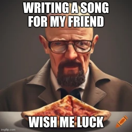 :) | WRITING A SONG FOR MY FRIEND; WISH ME LUCK | image tagged in ai walter white pizza | made w/ Imgflip meme maker