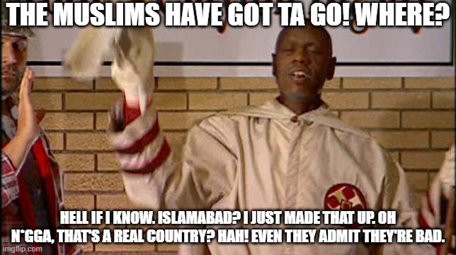 Muslims have got ta go! | THE MUSLIMS HAVE GOT TA GO! WHERE? HELL IF I KNOW. ISLAMABAD? I JUST MADE THAT UP. OH N*GGA, THAT'S A REAL COUNTRY? HAH! EVEN THEY ADMIT THEY'RE BAD. | image tagged in clayton bigsby,islam,bad people | made w/ Imgflip meme maker