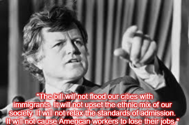 Ted Kennedy | "The bill will not flood our cities with immigrants. It will not upset the ethnic mix of our society. It will not relax the standards of admission. It will not cause American workers to lose their jobs." | image tagged in ted kennedy,slavic | made w/ Imgflip meme maker