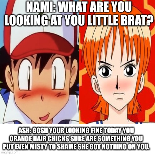 Ash is in love with Nami | NAMI: WHAT ARE YOU LOOKING AT YOU LITTLE BRAT? ASH: GOSH YOUR LOOKING FINE TODAY YOU ORANGE HAIR CHICKS SURE ARE SOMETHING YOU PUT EVEN MISTY TO SHAME SHE GOT NOTHING ON YOU. | image tagged in memes,blank transparent square,ash,nami,pokemon,one piece | made w/ Imgflip meme maker