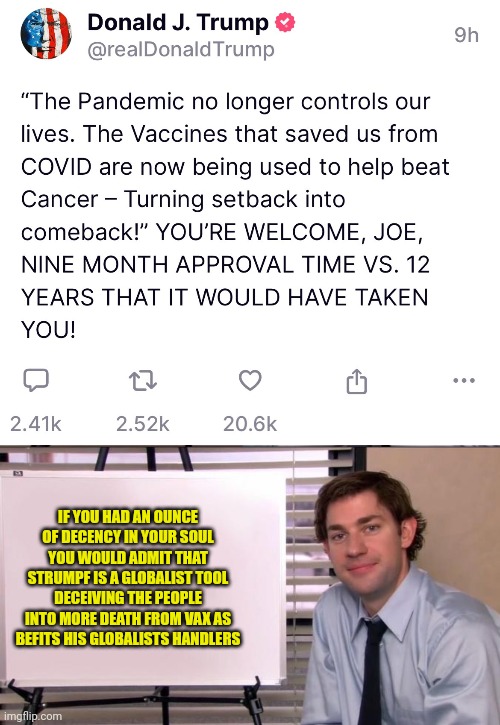 Now pushing the cancer vax - nuff said | IF YOU HAD AN OUNCE OF DECENCY IN YOUR SOUL YOU WOULD ADMIT THAT STRUMPF IS A GLOBALIST TOOL DECEIVING THE PEOPLE INTO MORE DEATH FROM VAX AS BEFITS HIS GLOBALISTS HANDLERS | image tagged in jim halpert explains,all politics is scripted theatre,strumpf globalist pupper,vaxx suicide | made w/ Imgflip meme maker
