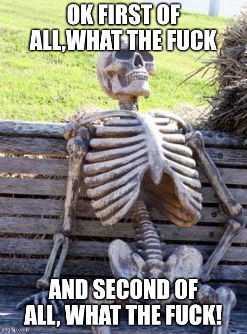 Waiting Skeleton Meme | OK FIRST OF ALL,WHAT THE FUCK AND SECOND OF ALL, WHAT THE FUCK! | image tagged in memes,waiting skeleton | made w/ Imgflip meme maker