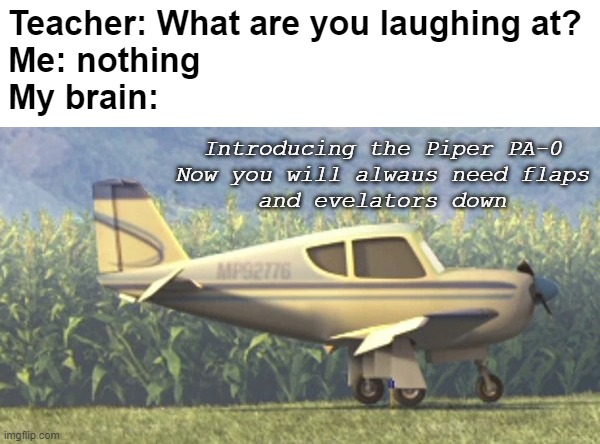 saw this in Disney Planes | Teacher: What are you laughing at?

Me: nothing
My brain:; Introducing the Piper PA-0
Now you will alwaus need flaps
and evelators down | image tagged in aviation,aircraft,airplane,plane,airplanes,planes | made w/ Imgflip meme maker