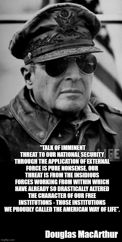 Straight to the point and spot on | "TALK OF IMMINENT THREAT TO OUR NATIONAL SECURITY THROUGH THE APPLICATION OF EXTERNAL FORCE IS PURE NONSENSE. OUR THREAT IS FROM THE INSIDIOUS FORCES WORKING FROM WITHIN WHICH HAVE ALREADY SO DRASTICALLY ALTERED THE CHARACTER OF OUR FREE INSTITUTIONS - THOSE INSTITUTIONS WE PROUDLY CALLED THE AMERICAN WAY OF LIFE". Douglas MacArthur | image tagged in democrats | made w/ Imgflip meme maker