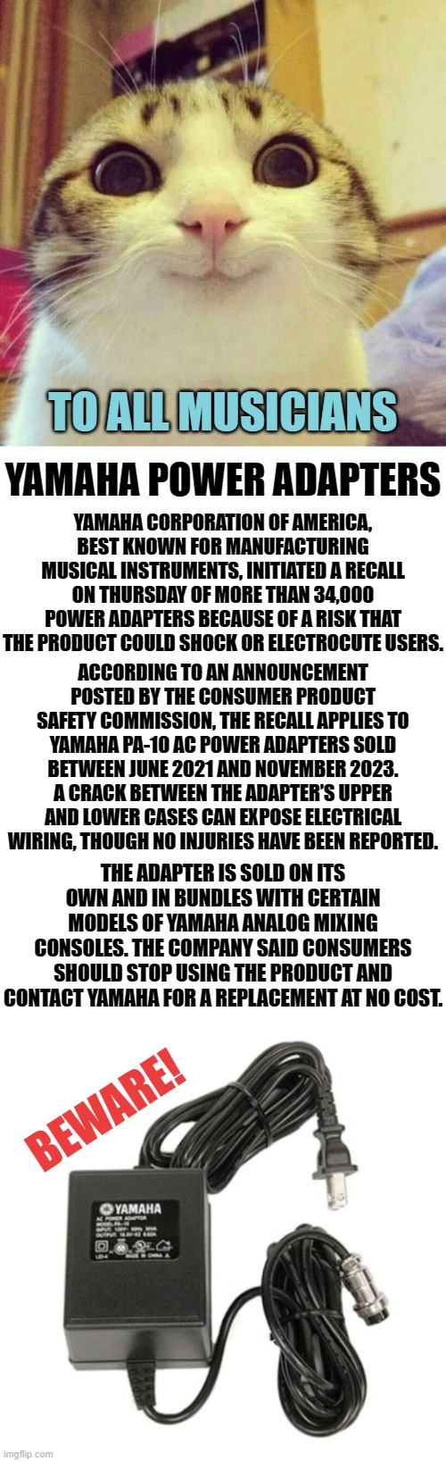A Warning | TO ALL MUSICIANS; YAMAHA POWER ADAPTERS; YAMAHA CORPORATION OF AMERICA, BEST KNOWN FOR MANUFACTURING MUSICAL INSTRUMENTS, INITIATED A RECALL ON THURSDAY OF MORE THAN 34,000 POWER ADAPTERS BECAUSE OF A RISK THAT THE PRODUCT COULD SHOCK OR ELECTROCUTE USERS. ACCORDING TO AN ANNOUNCEMENT POSTED BY THE CONSUMER PRODUCT SAFETY COMMISSION, THE RECALL APPLIES TO YAMAHA PA-10 AC POWER ADAPTERS SOLD BETWEEN JUNE 2021 AND NOVEMBER 2023. A CRACK BETWEEN THE ADAPTER’S UPPER AND LOWER CASES CAN EXPOSE ELECTRICAL WIRING, THOUGH NO INJURIES HAVE BEEN REPORTED. THE ADAPTER IS SOLD ON ITS OWN AND IN BUNDLES WITH CERTAIN MODELS OF YAMAHA ANALOG MIXING CONSOLES. THE COMPANY SAID CONSUMERS SHOULD STOP USING THE PRODUCT AND CONTACT YAMAHA FOR A REPLACEMENT AT NO COST. BEWARE! | image tagged in memes,smiling cat,fun,musicians,recall,warning | made w/ Imgflip meme maker