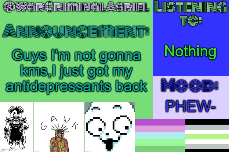 THANK GOD | Nothing; Guys I'm not gonna kms,I just got my antidepressants back; PHEW- | image tagged in warcriminalasriel's announcement temp by emma | made w/ Imgflip meme maker