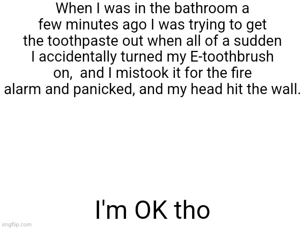 When I was in the bathroom a few minutes ago I was trying to get the toothpaste out when all of a sudden I accidentally turned my E-toothbrush on,  and I mistook it for the fire alarm and panicked, and my head hit the wall. I'm OK tho | made w/ Imgflip meme maker