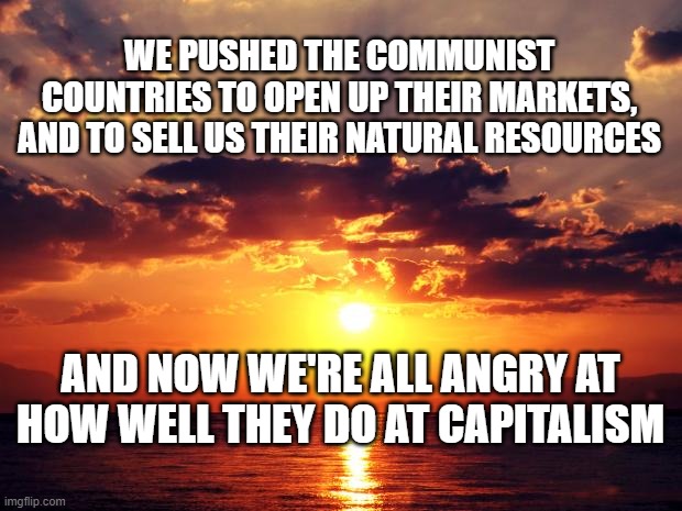 Sunset | WE PUSHED THE COMMUNIST COUNTRIES TO OPEN UP THEIR MARKETS, AND TO SELL US THEIR NATURAL RESOURCES; AND NOW WE'RE ALL ANGRY AT HOW WELL THEY DO AT CAPITALISM | image tagged in sunset | made w/ Imgflip meme maker