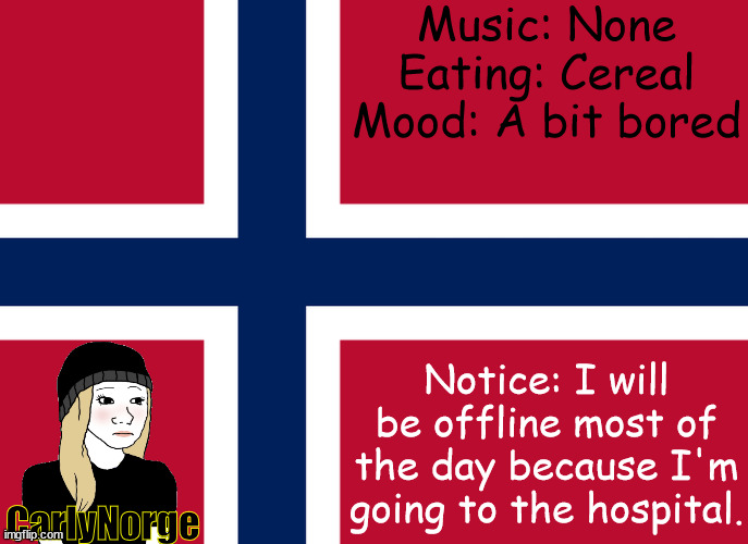 CarlyNorge announcement | Music: None
Eating: Cereal
Mood: A bit bored; Notice: I will be offline most of the day because I'm going to the hospital. CarlyNorge | image tagged in carlynorge's announcement template | made w/ Imgflip meme maker
