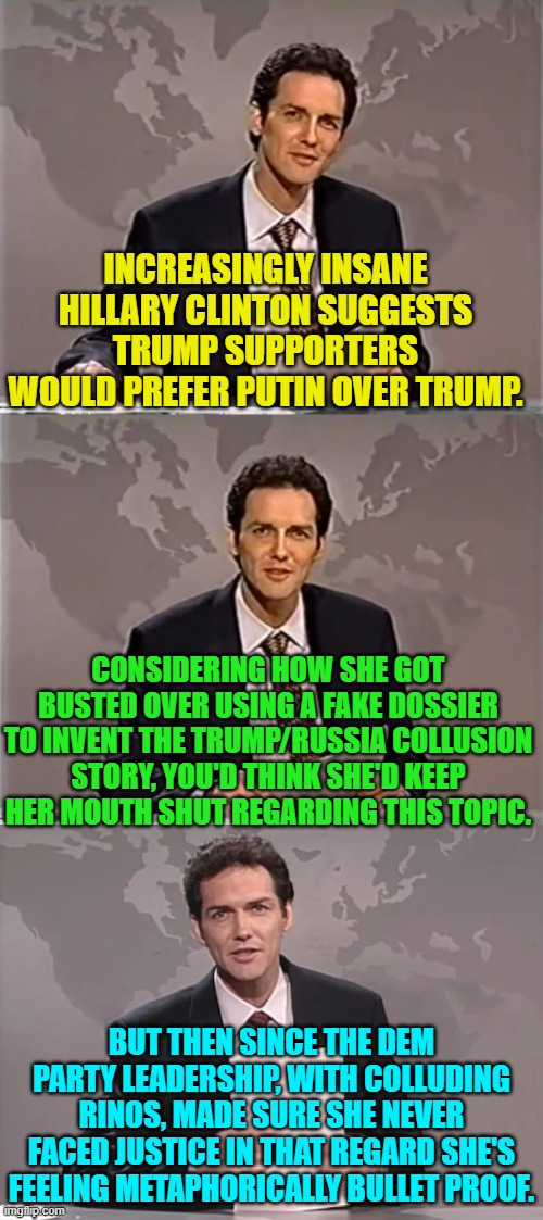 Oh the irony . . . and yet still she gets endless free press passes. | INCREASINGLY INSANE HILLARY CLINTON SUGGESTS TRUMP SUPPORTERS WOULD PREFER PUTIN OVER TRUMP. CONSIDERING HOW SHE GOT BUSTED OVER USING A FAKE DOSSIER TO INVENT THE TRUMP/RUSSIA COLLUSION STORY, YOU'D THINK SHE'D KEEP HER MOUTH SHUT REGARDING THIS TOPIC. BUT THEN SINCE THE DEM PARTY LEADERSHIP, WITH COLLUDING RINOS, MADE SURE SHE NEVER FACED JUSTICE IN THAT REGARD SHE'S FEELING METAPHORICALLY BULLET PROOF. | image tagged in weekend update with norm | made w/ Imgflip meme maker