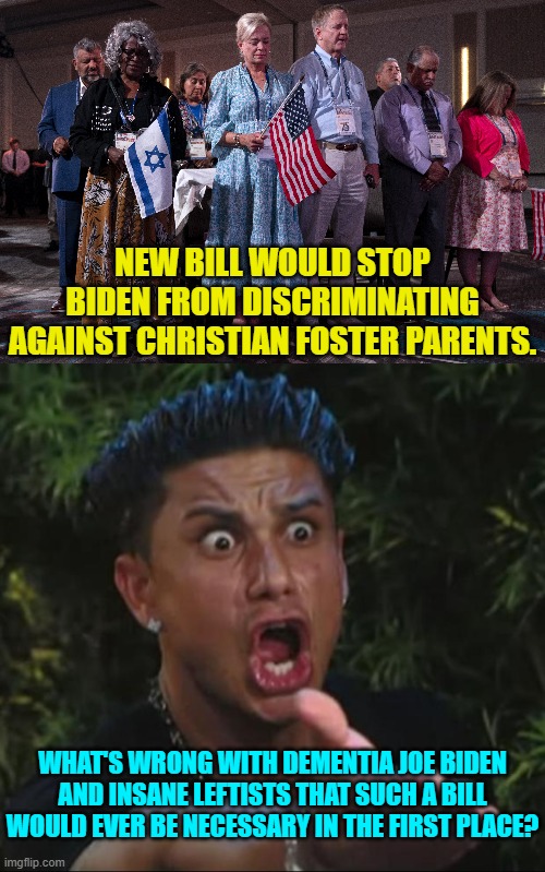 By now some leftists must sense that the average citizen is getting tired of them. | NEW BILL WOULD STOP BIDEN FROM DISCRIMINATING AGAINST CHRISTIAN FOSTER PARENTS. WHAT'S WRONG WITH DEMENTIA JOE BIDEN AND INSANE LEFTISTS THAT SUCH A BILL WOULD EVER BE NECESSARY IN THE FIRST PLACE? | image tagged in yep | made w/ Imgflip meme maker
