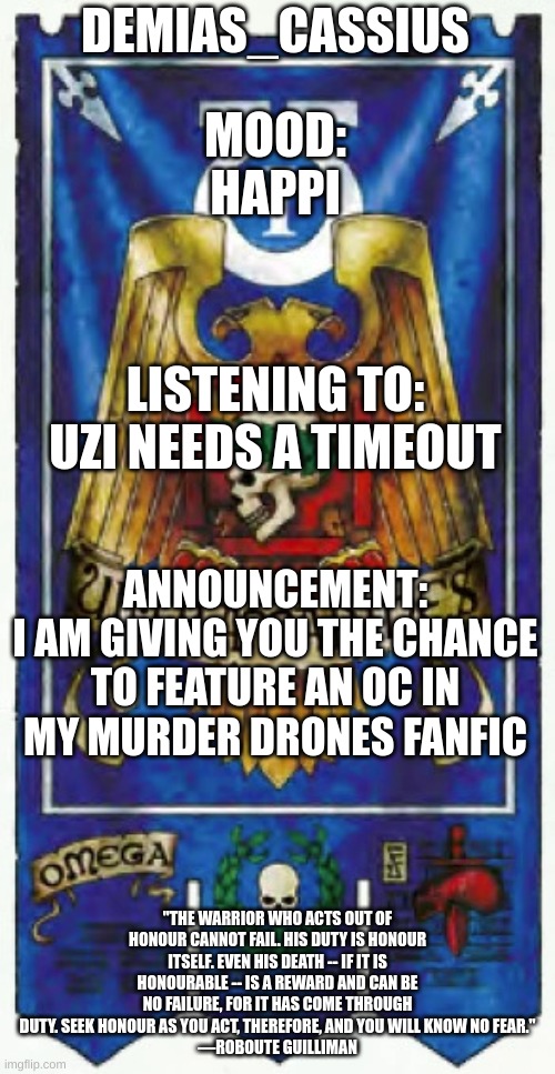 Put the character in the comments if you want them to be included. I already have OCs named Y, X, Z, Emily | DEMIAS_CASSIUS; MOOD:
HAPPI; LISTENING TO:
UZI NEEDS A TIMEOUT; ANNOUNCEMENT:
I AM GIVING YOU THE CHANCE TO FEATURE AN OC IN MY MURDER DRONES FANFIC; "THE WARRIOR WHO ACTS OUT OF HONOUR CANNOT FAIL. HIS DUTY IS HONOUR ITSELF. EVEN HIS DEATH -- IF IT IS HONOURABLE -- IS A REWARD AND CAN BE NO FAILURE, FOR IT HAS COME THROUGH DUTY. SEEK HONOUR AS YOU ACT, THEREFORE, AND YOU WILL KNOW NO FEAR."
—ROBOUTE GUILLIMAN | image tagged in demias_cassius announcement template | made w/ Imgflip meme maker