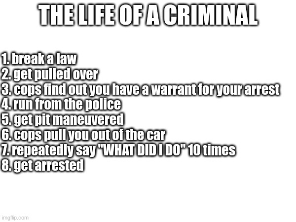 life of a criminal | THE LIFE OF A CRIMINAL; 1. break a law
2. get pulled over
3. cops find out you have a warrant for your arrest
4. run from the police
5. get pit maneuvered
6. cops pull you out of the car
7. repeatedly say "WHAT DID I DO" 10 times
8. get arrested | image tagged in crime,criminal,police | made w/ Imgflip meme maker