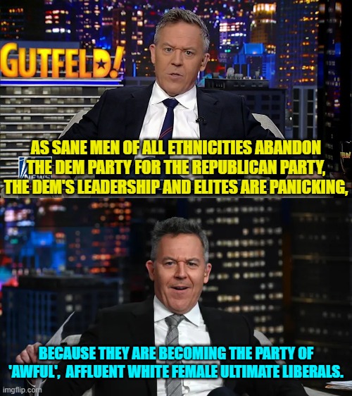 Greg Gutfeld nails it again. | AS SANE MEN OF ALL ETHNICITIES ABANDON THE DEM PARTY FOR THE REPUBLICAN PARTY, THE DEM'S LEADERSHIP AND ELITES ARE PANICKING, BECAUSE THEY ARE BECOMING THE PARTY OF 'AWFUL',  AFFLUENT WHITE FEMALE ULTIMATE LIBERALS. | image tagged in yep | made w/ Imgflip meme maker