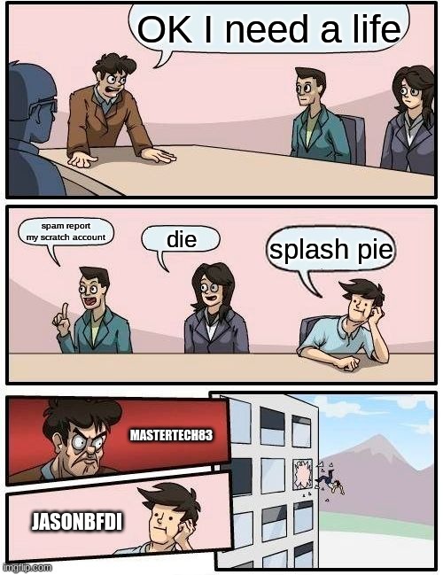 Boardroom Meeting Suggestion Meme | OK I need a life; spam report my scratch account; die; splash pie; MASTERTECH83; JASONBFDI | image tagged in memes,boardroom meeting suggestion | made w/ Imgflip meme maker