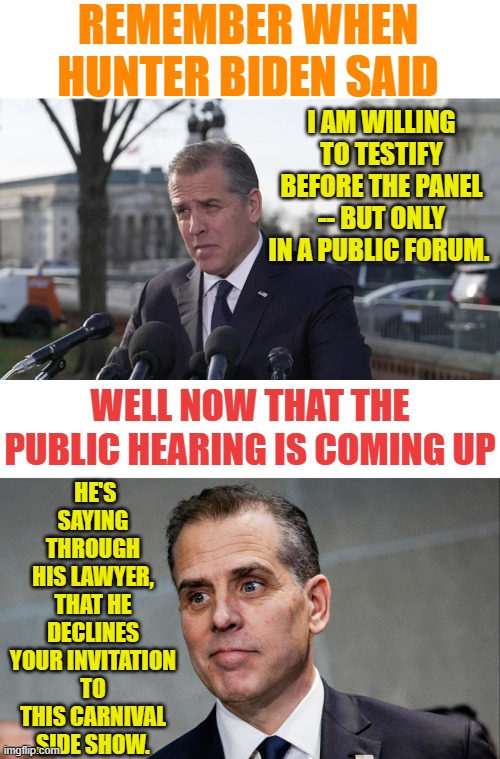 When You Want To Make Yourself Look Really Dirty | REMEMBER WHEN HUNTER BIDEN SAID; I AM WILLING TO TESTIFY BEFORE THE PANEL -- BUT ONLY IN A PUBLIC FORUM. HE'S SAYING THROUGH HIS LAWYER, THAT HE DECLINES YOUR INVITATION TO THIS CARNIVAL SIDE SHOW. WELL NOW THAT THE PUBLIC HEARING IS COMING UP | image tagged in memes,hunter biden,i want the real,public,hearing,its not going to happen | made w/ Imgflip meme maker